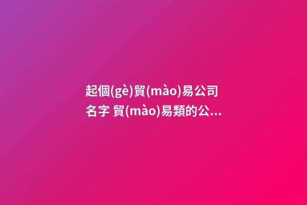 起個(gè)貿(mào)易公司名字 貿(mào)易類的公司起個(gè)什么名-第1張-公司起名-玄機(jī)派